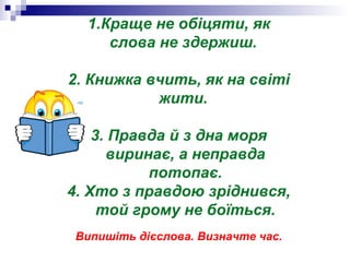 1.Краще не обіцяти, як
слова не здержиш.
2. Книжка вчить, як на світі
жити.
3. Правда й з дна моря
виринає, а неправда
потопає.
4. Хто з правдою зріднився,
той грому не боїться.
Випишіть дієслова. Визначте час.
 
