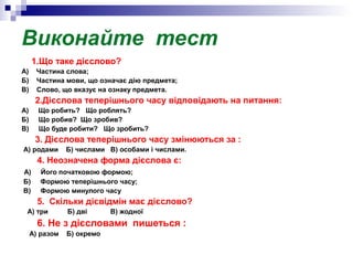 Виконайте тест
1.Що таке дієслово?
А) Частина слова;
Б) Частина мови, що означає дію предмета;
В) Слово, що вказує на ознаку предмета.
2.Дієслова теперішнього часу відповідають на питання:
А) Що робить? Що роблять?
Б) Що робив? Що зробив?
В) Що буде робити? Що зробить?
3. Дієслова теперішнього часу змінюються за :
А) родами Б) числами В) особами і числами.
4. Неозначена форма дієслова є:
А) Його початковою формою;
Б) Формою теперішнього часу;
В) Формою минулого часу
5. Скільки дієвідмін має дієслово?
А) три Б) дві В) жодної
6. Не з дієсловами пишеться :
А) разом Б) окремо
 