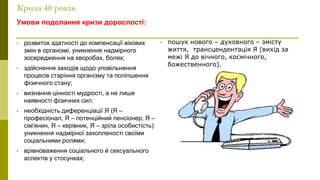 Криза 40 років
Умови подолання кризи дорослості:
• розвиток здатності до компенсації вікових
змін в організмі, уникнення надмірного
зосередження на хворобах, болях;
• здійснення заходів щодо уповільнення
процесів старіння організму та поліпшення
фізичного стану;
• визнання цінності мудрості, а не лише
наявності фізичних сил;
• необхідність диференціації Я (Я –
професіонал, Я – потенційний пенсіонер, Я –
сім'янин, Я – керівник, Я – зріла особистість)
уникнення надмірної захопленості своїми
соціальними ролями;
• врівноваження соціального й сексуального
аспектів у стосунках;
• пошук нового – духовного – змісту
життя, трансцендентація Я (вихід за
межі Я до вічного, космічного,
божественного).
 