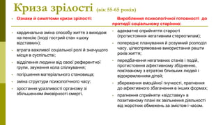Криза зрілості (вік 55-65 років)
• Ознаки й симптоми кризи зрілості:
• кардинальна зміна способу життя з виходом
на пенсію (іноді гострий стан «шоку
відставки»);
• втрата важливої соціальної ролі й значущого
місця в суспільстві;
• відділення людини від своєї референтної
групи, звуження кола спілкування;
• погіршення матеріального становища;
• зміна структури психологічного часу;
• зростання уразливості організму зі
збільшенням ймовірності смерті.
Вироблення психологічної готовності до
протидії соціальному старінню:
• адекватне сприйняття старості
(протистояння негативним стереотипам);
• попереднє планування й розумний розподіл
часу, цілеспрямоване використання решти
років життя;
• передбачення негативних станів і подій,
протистояння афективному збідненню,
пов'язаному з втратою близьких людей і
відокремленням дітей;
• збереження емоційної гнучкості, прагнення
до афективного збагачення в інших формах;
• прагнення сприйняти «відставку» в
позитивному плані як звільнення діяльності
від жорстких обмежень за змістом і часом.
 