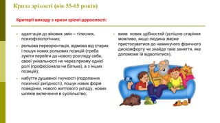 Криза зрілості (вік 55-65 років)
Критерії виходу з кризи зрілої дорослості:
• адаптація до вікових змін – тілесних,
психофізіологічних;
• рольова переорієнтація, відмова від старих
і пошук нових рольових позицій (треба
зуміти перейти до нового розгляду себе,
своєї унікальності не через призму однієї
ролі (професіонала чи батька), а з інших
позицій);
• набуття душевної гнучкості (подолання
психічної ригідності), пошук нових форм
поведінки, нового життєвого укладу, нових
шляхів включення в суспільство;
• вияв нових здібностей (успішне старіння
можливо, якщо людина зможе
пристосуватися до неминучого фізичного
дискомфорту чи знайде таке заняття, яке
допоможе їй відволіктися).
 