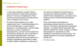 Вікові кризи дорослості
• Особливості вікових криз:
• 1) межі криз невиразні, розмиті. Криза
настає непомітно, дуже важко визначити
момент її початку та завершення. Різке
загострення (кульмінація) спостерігається
лише у середині цього етапу;
• 2) апогей кризи виявляється у зміні
поведінки дитини, її «важковиховуваності»,
дитина ніби виходить з-під контролю
дорослих, стає вередливою, стрімко падає
успішність у школі і знижується
працездатність, зростає число конфліктів з
оточуючими. Внутрішнє життя пов’язане з
болісними переживаннями. Негативні
поведінкові вияви дитини загострюються у
випадку ігнорування дорослими її нових
потреб у сфері спілкування та діяльності;
• 3) у критичні періоди спостерігаються й
конструктивні процеси розвитку, набуття
особистісних новоутворень, що свідчать про
перехід дитини на більш високий віковий
щабель.
• Отже, кризи варто розглядати як
закономірне явище психічного розвитку
дитини. Негативна симптоматика перехідних
періодів – це зворотний бік важливих змін
дитячої особистості. Кризи минають, а вікові
новоутворення залишаються. Чим
яскравіше, енергійніше протікає криза, тим
продуктивнішим стає процес формування
особистості
• (Л.С. Виготський).
 