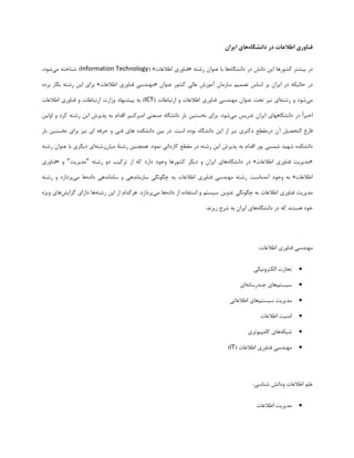 ‫فناوری‬‫اطالعات‬‫در‬‫دانشگاه‬‫های‬‫ایران‬
‫دس‬‫بیـتش‬‫کـَسّب‬‫ایي‬‫داًؾ‬‫دس‬ُ‫داًـگب‬‫ّب‬‫بب‬‫ػٌَاى‬ِ‫سؿت‬«‫فٌبٍسی‬‫اطالػبت‬»(Information Technology)ِ‫ؿٌبخت‬‫هی‬،‫ؿَد‬
‫دس‬ِ‫حبلیک‬‫دس‬‫ایشاى‬‫بش‬‫اػبع‬‫تصوین‬‫ػبصهبى‬‫آهَصؽ‬‫ػبلی‬‫کـَس‬‫ػٌَاى‬«‫هٌْذػی‬‫فٌبٍسی‬‫اطالػبت‬»‫بشای‬‫ایي‬ِ‫سؿت‬‫بکبس‬ُ‫بشد‬
‫هی‬‫ؿَد‬ٍِ‫سؿت‬‫ای‬‫ًیض‬‫تحت‬‫ػٌَاى‬‫هٌْذػی‬‫فٌبٍسی‬‫اطالػبت‬ٍ‫استببطبت‬(ICT)ِ‫ب‬‫پیـٌْبد‬‫ٍصاست‬‫استببطبت‬ٍ‫فٌبٍسی‬‫اطالػبت‬
ً‫ا‬‫اخیش‬‫دس‬‫داًـگبّْبی‬‫ایشاى‬‫تذسیغ‬‫هی‬‫ؿَد‬.‫بشای‬‫ًخؼتیي‬‫ببس‬ُ‫داًـگب‬‫صٌؼتی‬‫اهیشکبیش‬‫اقذام‬ِ‫ب‬‫پزیشؽ‬‫ایي‬ِ‫سؿت‬‫کشد‬ٍ‫اٍلیي‬
‫فبسؽ‬‫التحصیل‬‫آى‬‫دسهقطغ‬‫دکتشی‬‫ًیض‬‫اص‬‫ایي‬ُ‫داًـگب‬ُ‫بَد‬‫اػت‬.‫دس‬‫بیي‬ُ‫داًـکذ‬‫ّبی‬‫فٌی‬ٍِ‫حشف‬‫ای‬‫ًیض‬‫بشای‬‫ًخؼتیي‬‫ببس‬
ُ‫داًـکذ‬‫ؿْیذ‬‫ؿوؼی‬‫پَس‬‫اقذام‬ِ‫ب‬‫پزیشؽ‬‫ایي‬ِ‫سؿت‬‫دس‬‫هقطغ‬‫کبسداًی‬‫ًوَد‬.‫ّوچٌیي‬‫سؿتۀ‬‫هیبى‬ِ‫سؿت‬‫ای‬‫دیگشی‬‫بب‬‫ػٌَاى‬ِ‫سؿت‬
«‫هذیشیت‬‫فٌبٍسی‬‫اطالػبت‬»‫دس‬ُ‫داًـگب‬‫ّبی‬‫ایشاى‬ٍ‫دیگش‬‫کـَسّب‬‫ٍجَد‬‫داسد‬ِ‫ک‬‫اص‬‫تشکیب‬ٍ‫د‬ِ‫سؿت‬"‫هذیشیت‬"ٍ«‫فٌبٍسی‬
‫اطالػبت‬»ِ‫ب‬‫ٍجَد‬ُ‫آهذ‬‫اػت‬.ِ‫سؿت‬‫هٌْذػی‬‫فٌبٍسی‬‫اطالػبت‬ِ‫ب‬‫چگًَگی‬‫ػبصهبًذّی‬ٍ‫ػبهبًذّی‬ُ‫داد‬‫ّب‬‫هی‬‫پشداصد‬ٍِ‫سؿت‬
‫هذیشیت‬‫فٌبٍسی‬‫اطالػبت‬ِ‫ب‬‫چگًَگی‬‫تذٍیي‬‫ػیؼتن‬ٍُ‫اػتفبد‬‫اص‬ُ‫داد‬‫ّب‬‫هی‬‫پشداصد‬.‫ّشکذام‬‫اص‬‫ایي‬ِ‫سؿت‬‫ّب‬‫داسای‬‫گشایؾ‬‫ّبی‬ُ‫ٍیظ‬
‫خَد‬‫ّؼتٌذ‬ِ‫ک‬‫دس‬ُ‫داًـگب‬‫ّبی‬‫ایشاى‬ِ‫ب‬‫ؿشح‬‫صیشًذ‬:
‫هٌْذػی‬‫فٌبٍسی‬‫اطالػبت‬:
‫تجبست‬‫الکتشًٍیکی‬
‫ػیؼتن‬‫ّبی‬ًِ‫چٌذسػب‬‫ای‬
‫هذیشیت‬‫ػیؼتن‬‫ّبی‬‫اطالػبتی‬
‫اهٌیت‬‫اطالػبت‬
ِ‫ؿبک‬‫ّبی‬‫کبهپیَتشی‬
‫هٌْذػی‬‫فٌبٍسی‬‫اطالػبت‬(IT)
‫ػلن‬‫اطالػبت‬‫ٍداًؾ‬‫ؿٌبػی‬:
‫هذیشیت‬‫اطالػبت‬
 