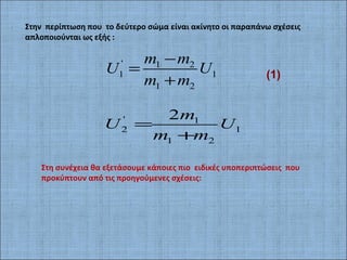 Στην περίπτωση που το δεύτερο σώμα είναι ακίνητο οι παραπάνω σχέσεις
απλοποιούνται ως εξής :
' 1 2
1 1
1 2
m m
U U
m m
−
=
+
' 1
2 1
1 2
2m
U U
m m
=
+
Στη συνέχεια θα εξετάσουμε κάποιες πιο ειδικές υποπεριπτώσεις που
προκύπτουν από τις προηγούμενες σχέσεις:
(1)
 