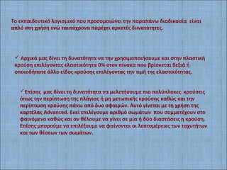 Το εκπαιδευτικό λογισμικό που προσομοιώνει την παραπάνω διαδικασία είναι
απλό στη χρήση ενώ ταυτόχρονα παρέχει αρκετές δυνατότητες.
 Αρχικά μας δίνει τη δυνατότητα να την χρησιμοποιήσουμε και στην πλαστική
κρούση επιλέγοντας ελαστικότητα 0% στον πίνακα που βρίσκεται δεξιά ή
οποιοδήποτε άλλο είδος κρούσης επιλέγοντας την τιμή της ελαστικότητας.
Επίσης μας δίνει τη δυνατότητα να μελετήσουμε πιο πολύπλοκες κρούσεις
όπως την περίπτωση της πλάγιας ή μη μετωπικής κρούσης καθώς και την
περίπτωση κρούσης πάνω από δυο σφαιρών. Αυτό γίνεται με τη χρήση της
καρτέλας Advanced. Εκεί επιλέγουμε αριθμό σωμάτων που συμμετέχουν στο
φαινόμενο καθώς και αν θέλουμε να γίνει σε μία ή δύο διαστάσεις η κρούση.
Επίσης μπορούμε να επιλέξουμε να φαίνονται οι λεπτομέρειες των ταχυτήτων
και των θέσεων των σωμάτων.
 