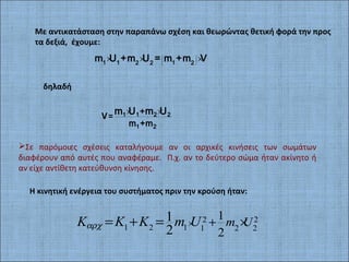 Με αντικατάσταση στην παραπάνω σχέση και θεωρώντας θετική φορά την προς
τα δεξιά, έχουμε:
( )× × ×1 1 12 2 2
m U +m U = m +m V
δηλαδή
× ×
V= 1 1 2 2
1 2
+
m +m
m U m U
Σε παρόμοιες σχέσεις καταλήγουμε αν οι αρχικές κινήσεις των σωμάτων
διαφέρουν από αυτές που αναφέραμε. Π.χ. αν το δεύτερο σώμα ήταν ακίνητο ή
αν είχε αντίθετη κατεύθυνση κίνησης.
Η κινητική ενέργεια του συστήματος πριν την κρούση ήταν:
2 2
1 2 1 1 2 2
1
2
1
2
m UK K K m Uαρχ × + ×= + =
 