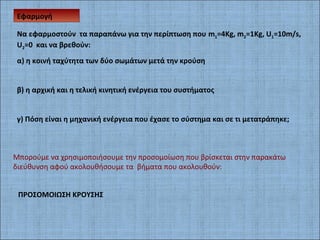 Εφαρμογή
ΠΡΟΣΟΜΟΙΩΣΗ ΚΡΟΥΣΗΣ
Nα εφαρμοστούν τα παραπάνω για την περίπτωση που m1=4Kg, m2=1Kg, U1=10m/s,
U2=0 και να βρεθούν:
α) η κοινή ταχύτητα των δύο σωμάτων μετά την κρούση
β) η αρχική και η τελική κινητική ενέργεια του συστήματος
γ) Πόση είναι η μηχανική ενέργεια που έχασε το σύστημα και σε τι μετατράπηκε;
Μπορούμε να χρησιμοποιήσουμε την προσομοίωση που βρίσκεται στην παρακάτω
διεύθυνση αφού ακολουθήσουμε τα βήματα που ακολουθούν:
 
