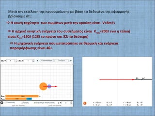 Μετά την εκτέλεση της προσομοίωσης με βάση τα δεδομένα της εφαρμογής
βρίσκουμε ότι:
Η κοινή ταχύτητα των σωμάτων μετά την κρούση είναι V=8m/s
Η αρχική κινητική ενέργεια του συστήματος είναι Καρχ=200J ενώ η τελική
είναι Kτελ=160J (128J το πρώτο και 32J το δεύτερο)
Η μηχανική ενέργεια που μετατράπηκε σε θερμική και ενέργεια
παραμόρφωσης είναι 40J.
 