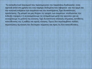 Το εκπαιδευτικό λογισμικό που προσομοιώνει την παραπάνω διαδικασία είναι
σχετικά απλό στη χρήση του ενώ παρέχει δεδομένα που αφορούν και την ορμή και
την κινητική ενέργεια των σωμάτων και του συστήματος. Έχει δυνατότητες
προέκτασης. Πχ μπορεί να μας δείχνει τις τροχιές των σωμάτων επιλέγοντας την
ένδειξη «τροχιές» ή να αναιρέσουμε το «σταμάτημα μετά την κρούση» για να
συνεχίσουμε τη μελέτη της κίνησης. Έχει δυνατότητα επιλογής κλίμακας, αντίθετης
κατεύθυνσης της U1καθώς και αργής κίνησης. Όμως δεν περιλαμβάνει πολλές
περιπτώσεις πχ κίνηση του δεύτερου σώματος και προς τις δύο κατευθύνσεις.
 