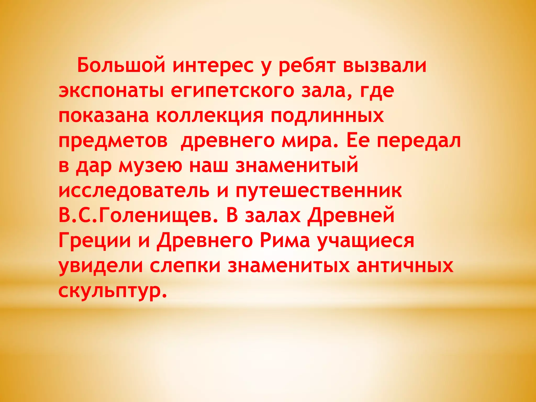 Большой интерес у ребят вызвали
экспонаты египетского зала, где
показана коллекция подлинных
предметов древнего мира. Ее передал
в дар музею наш знаменитый
исследователь и путешественник
В.С.Голенищев. В залах Древней
Греции и Древнего Рима учащиеся
увидели слепки знаменитых античных
скульптур.
 