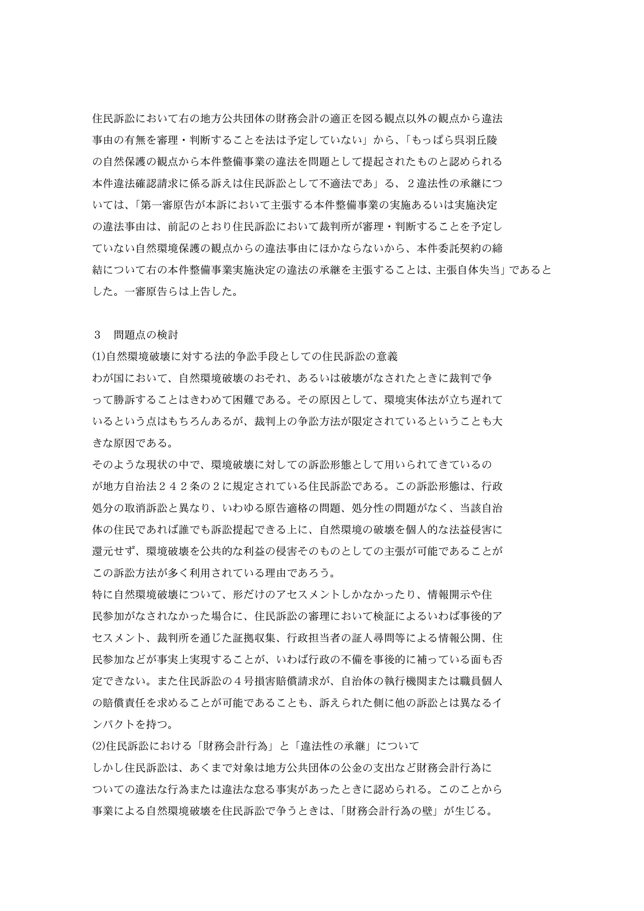 住民訴訟において右の地方公共団体の財務会計の適正を図る観点以外の観点から違法
事由の有無を審理・判断することを法は予定していない」から、「もっぱら呉羽丘陵
の自然保護の観点から本件整備事業の違法を問題として提起されたものと認められる
本件違法確認請求に係る訴えは住民訴訟として不適法であ」る、２違法性の承継につ
いては、「第一審原告が本訴において主張する本件整備事業の実施あるいは実施決定
の違法事由は、前記のとおり住民訴訟において裁判所が審理・判断することを予定し
ていない自然環境保護の観点からの違法事由にほかならないから、本件委託契約の締
結について右の本件整備事業実施決定の違法の承継を主張することは、主張自体失当」であると
した。一審原告らは上告した。
３ 問題点の検討
(1)自然環境破壊に対する法的争訟手段としての住民訴訟の意義
わが国において、自然環境破壊のおそれ、あるいは破壊がなされたときに裁判で争
って勝訴することはきわめて困難である。その原因として、環境実体法が立ち遅れて
いるという点はもちろんあるが、裁判上の争訟方法が限定されているということも大
きな原因である。
そのような現状の中で、環境破壊に対しての訴訟形態として用いられてきているの
が地方自治法２４２条の２に規定されている住民訴訟である。この訴訟形態は、行政
処分の取消訴訟と異なり、いわゆる原告適格の問題、処分性の問題がなく、当該自治
体の住民であれば誰でも訴訟提起できる上に、自然環境の破壊を個人的な法益侵害に
還元せず、環境破壊を公共的な利益の侵害そのものとしての主張が可能であることが
この訴訟方法が多く利用されている理由であろう。
特に自然環境破壊について、形だけのアセスメントしかなかったり、情報開示や住
民参加がなされなかった場合に、住民訴訟の審理において検証によるいわば事後的ア
セスメント、裁判所を通じた証拠収集、行政担当者の証人尋問等による情報公開、住
民参加などが事実上実現することが、いわば行政の不備を事後的に補っている面も否
定できない。また住民訴訟の４号損害賠償請求が、自治体の執行機関または職員個人
の賠償責任を求めることが可能であることも、訴えられた側に他の訴訟とは異なるイ
ンパクトを持つ。
(2)住民訴訟における「財務会計行為」と「違法性の承継」について
しかし住民訴訟は、あくまで対象は地方公共団体の公金の支出など財務会計行為に
ついての違法な行為または違法な怠る事実があったときに認められる。このことから
事業による自然環境破壊を住民訴訟で争うときは、「財務会計行為の壁」が生じる。
 