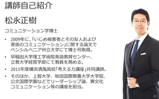 講師自己紹介
松永正樹
コミュニケーション学博士
• 2009年に、「いじめ被害者とその友人および
家族のコミュニケーション」に関する論文で
ペンシルベニア州立大学にて博士号取得。
• 早稲田大学理工学術院英語教育センター、
立教大学経営学部にて教員を務める。
• 2015年度横浜清風高校「考える力講座」共同講師。
• そのほか、上智大学、秋田国際教養大学大学院、
公文国際学園などでリーダーシップ論、異文化
コミュニケーション等の講座を担当。
11
 