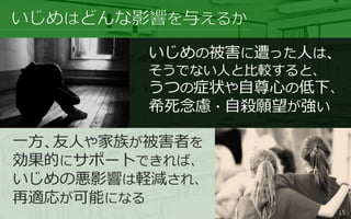 いじめの被害に遭った人は、
そうでない人と比較すると、
うつの症状や自尊心の低下、
希死念慮・自殺願望が強い
一方、友人や家族が被害者を
効果的にサポートできれば、
いじめの悪影響は軽減され、
再適応が可能になる
15
 