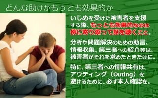 いじめを受けた被害者を支援
する際、
。
分析や問題解決のための助言、
情報収集、第三者への紹介等は、
被害者がそれを求めたときだけに。
特に、第三者への情報共有は、
アウティング（Outing）を
避けるために、必ず本人確認を。
20
 
