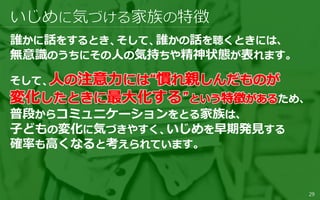 誰かに話をするとき、そして、誰かの話を聴くときには、
無意識のうちにその人の気持ちや精神状態が表れます。
そして、
ため、
普段からコミュニケーションをとる家族は、
子どもの変化に気づきやすく、いじめを早期発見する
確率も高くなると考えられています。
29
 