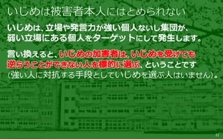 31
いじめは、立場や発言力が強い個人ないし集団が、
弱い立場にある個人をターゲットにして発生します。
言い換えると、
、ということです
（強い人に対抗する手段としていじめを選ぶ人はいません）。
 