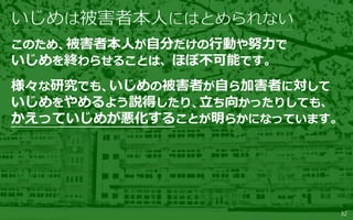 32
このため、被害者本人が自分だけの行動や努力で
いじめを終わらせることは、ほぼ不可能です。
様々な研究でも、いじめの被害者が自ら加害者に対して
いじめをやめるよう説得したり、立ち向かったりしても、
かえっていじめが悪化することが明らかになっています。
 