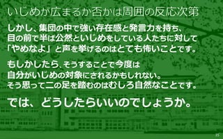 35
しかし、集団の中で強い存在感と発言力を持ち、
目の前で半ば公然といじめをしている人たちに対して
「やめなよ」と声を挙げるのはとても怖いことです。
もしかしたら、そうすることで今度は
自分がいじめの対象にされるかもしれない。
そう思って二の足を踏むのはむしろ自然なことです。
では、どうしたらいいのでしょうか。
 