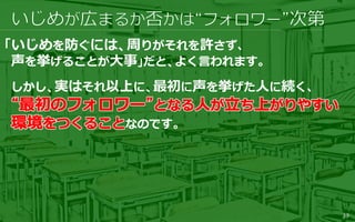 39
「いじめを防ぐには、周りがそれを許さず、
声を挙げることが大事」だと、よく言われます。
しかし、実はそれ以上に、最初に声を挙げた人に続く、
なのです。
 