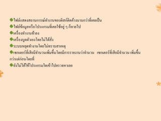 ไฟล์แสดงสถานการณ์ทางานของดิสก์ติดค้างนานกว่าที่เคยเป็น
ไฟล์ข้อมูลหรือโปรแกรมที่เคยใช้อยู่ ๆ ก็หายไป
เครื่องทางานช้าลง
เครื่องบูตตัวเองโดยไม่ได้สั่ง
ระบบหยุดทางานโดยไม่ทราบสาเหตุ
เซกเตอร์ที่เสียมีจานวนเพิ่มขึ้นโดยมีการรายงานว่าจานวน เซกเตอร์ที่เสียมีจานวนเพิ่มขึ้น
กว่าแต่ก่อนโดยที่
ยังไม่ได้ใช้โปรแกรมใดเข้าไปตรวจหาเลย
 