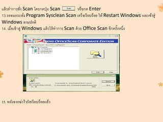 แล้วทาการสั่ง Scan โดยกดปุ่ม Scan หรือกด Enter
13.รอจนกระทั่ง Program Sysclean Scan เสร็จเรียบร้อย ให้ Restart Windows และเข้าสู่
Windows ตามปกติ
14. เมื่อเข้าสู่ Windows แล้วให้ทาการ Scan ด้วย Office Scan อีกครั้งหนึ่ง
15. หลังจากฆ่าไวรัสเรียบร้อยแล้ว
 