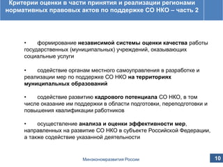 Принятые изменения в постановление Правительства
Российской Федерации от 23 августа 2011 г. № 713
Критерии оценки в части принятия и реализации регионами
нормативных правовых актов по поддержке СО НКО – часть 2
• формирование независимой системы оценки качества работы
государственных (муниципальных) учреждений, оказывающих
социальные услуги
• содействие органам местного самоуправления в разработке и
реализации мер по поддержке СО НКО на территориях
муниципальных образований
• содействие развитию кадрового потенциала СО НКО, в том
числе оказание им поддержки в области подготовки, переподготовки и
повышения квалификации работников
• осуществление анализа и оценки эффективности мер,
направленных на развитие СО НКО в субъекте Российской Федерации,
а также содействие указанной деятельности
10Минэкономразвития России
 