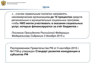 Цели
«…считаю правильным поэтапно направлять
некоммерческим организациям до 10 процентов средств
региональных и муниципальных социальных программ,
чтобы НКО могли участвовать в оказании социальных
услуг, которые финансируются за счёт бюджетов.»
Послание Президента Российской Федерации
Федеральному Собранию 3 декабря 2015 г.
Распоряжением Правительства РФ от 5 сентября 2015 г.
№1738-р утвержден Стандарт развития конкуренции в
субъектах РФ
 