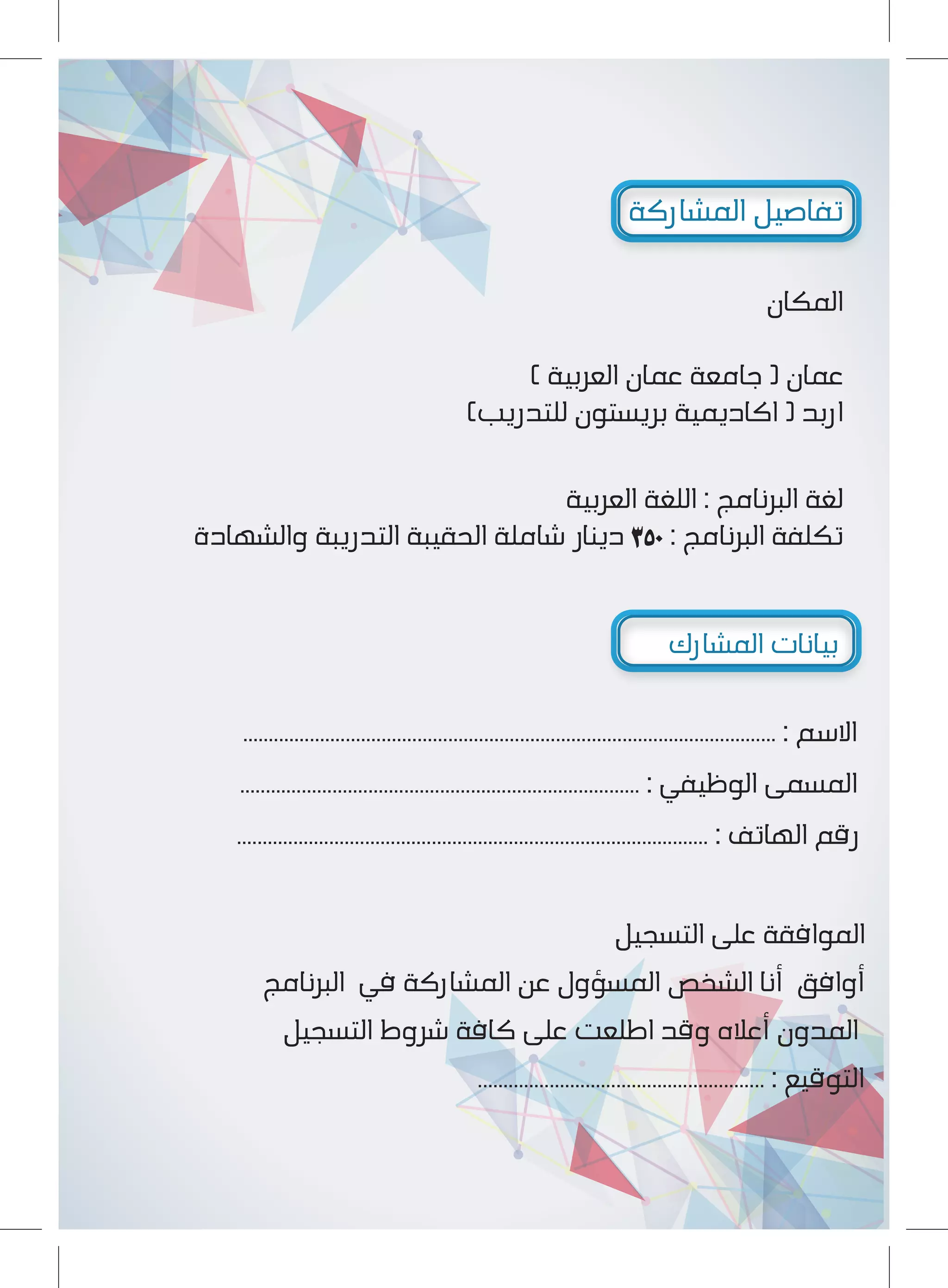 ‫اﻟﻤﺸﺎرﻛة‬ ‫ﺗﻔﺎﺻﻴﻞ‬
‫اﻟﻤﻜﺎن‬
( ‫اﻟﻌﺮﺑﻴة‬ ‫ﻋﻤﺎن‬ ‫ﺟﺎﻣﻌة‬ ) ‫ﻋﻤﺎن‬
(‫ﻟﻠﺘﺪرﻳﺐ‬ ‫ﺑﺮﻳﺴﺘﻮن‬ ‫اﻛﺎدﻳﻤﻴة‬ ) ‫ارﺑﺪ‬
‫اﻟﻌﺮﺑﻴة‬ ‫اﻟﻠﻐة‬ : ‫اﻟﺒﺮﻧﺎﻣﺞ‬ ‫ﻟﻐة‬
‫واﻟﺸﻬﺎدة‬ ‫اﻟﺘﺪرﻳﺒة‬ ‫اﻟﺤﻘﻴﺒة‬ ‫ﺷﺎﻣﻠة‬ ‫دﻳﻨﺎر‬ ٣٥٠ : ‫اﻟﺒﺮﻧﺎﻣﺞ‬ ‫ﺗﻜﻠﻔة‬
‫اﻟﻤﺸﺎرك‬ ‫ﺑﻴﺎﻧﺎت‬
........................................................................................................ : ‫اﻻﺳﻢ‬
.............................................................................. : ‫اﻟﻮﻇﻴﻔﻲ‬ ‫اﻟﻤﺴﻤﻰ‬
............................................................................................ : ‫اﻟﻬﺎﺗﻒ‬ ‫رﻗﻢ‬
‫اﻟﺘﺴﺠﻴﻞ‬ ‫ﻋﻠﻰ‬ ‫اﻟﻤﻮاﻓﻘة‬
‫اﻟﺒﺮﻧﺎﻣﺞ‬ ‫ﻓﻲ‬ ‫اﻟﻤﺸﺎرﻛة‬ ‫ﻋﻦ‬ ‫اﻟﻤﺴﺆول‬ ‫اﻟﺸﺨﺺ‬ ‫أﻧﺎ‬ ‫أواﻓﻖ‬
‫اﻟﺘﺴﺠﻴﻞ‬ ‫ﺷﺮوط‬ ‫ﻛﺎﻓة‬ ‫ﻋﻠﻰ‬ ‫اﻃﻠﻌﺖ‬ ‫وﻗﺪ‬ ‫أﻋﻼه‬ ‫اﻟﻤﺪون‬
........................................................ : ‫اﻟﺘﻮﻗﻴﻊ‬
 