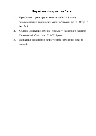 Нормативно-правова база
1. Про Основні орієнтири виховання учнів 1-11 класів
загальноосвітніх навчальних закладів України від 31.10.2011р.
№ 1243.
2. Обласна Концепція виховної діяльності навчальних закладів
Полтавської області на 2015-2020 роки.
3. Концепція національно-патріотичного виховання дітей та
молоді.
 