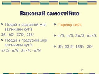 7
Виконай самостійноВиконай самостійно
Подай в радіанній мірі
величини кутів
360
, 600
, 2700
, 2160
.
Подай в градусній мірі
величини кутів
π/12; π/8; 3π/4; -π/9.
Перевір себе
π/5; π/3; 3π/2; 6π/5.
150
; 22,50
; 1350
; -200
.
 