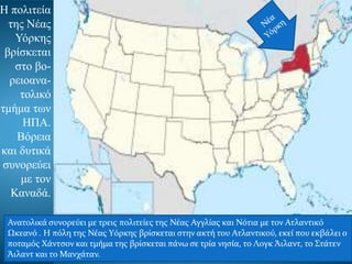 Η πολιτεία
της Νέας
Υόρκης
βρίσκεται
στο βο-
ρειοανα-
τολικό
τμήμα των
ΗΠΑ.
Βόρεια
και δυτικά
συνορεύει
με τον
Καναδά.
Ανατολικά συνορεύει με τρεις πολιτείες της Νέας Αγγλίας και Νότια με τον Ατλαντικό
Ωκεανό . Η πόλη της Νέας Υόρκης βρίσκεται στην ακτή του Ατλαντικού, εκεί που εκβάλει ο
ποταμός Χάντσον και τμήμα της βρίσκεται πάνω σε τρία νησία, το Λογκ Άιλαντ, το Στάτεν
Άιλαντ και το Μανχάταν.
 