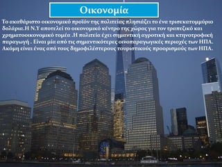 Το ακαθάριστο οικονομικό προϊόν της πολιτείας πλησιάζει το ένα τρισεκατομμύριο
δολάρια.Η Ν.Υ αποτελεί το οικονομικό κέντρο της χώρας για τον τραπεζικό και
χρηματοοικονομικό τομέα .Η πολιτεία έχει σημαντική αγροτική και κτηνοτροφική
παραγωγή . Είναι μία από τις σημαντικότερες οινοπαραγωγικές περιοχές των ΗΠΑ.
Ακόμη είναι ένας από τους δημοφιλέστερους τουριστικούς προορισμούς των ΗΠΑ.
Οικονομία
 