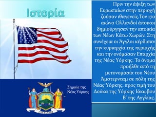 Πριν την άφιξη των
Ευρωπαίων στην περιοχή
ζούσαν ιθαγενείς.Τον 17ο
αιώνα Ολλανδοί άποικοι
δημιούργησαν την αποικία
των Νέων Κάτω Χωρών. Στη
συνέχεια οι Άγγλοι κέρδισαν
την κυριαρχία της περιοχής
και την ονόμασαν Επαρχία
της Νέας Υόρκης. Το όνομα
προήλθε από τη
μετονομασία του Νέου
Άμστερνταμ σε πόλη της
Νέας Υόρκης, προς τιμή του
Δούκα της Υόρκης Ιάκωβου
Β' της Αγγλίας.
Σημαία της
Νέας Υόρκης
 