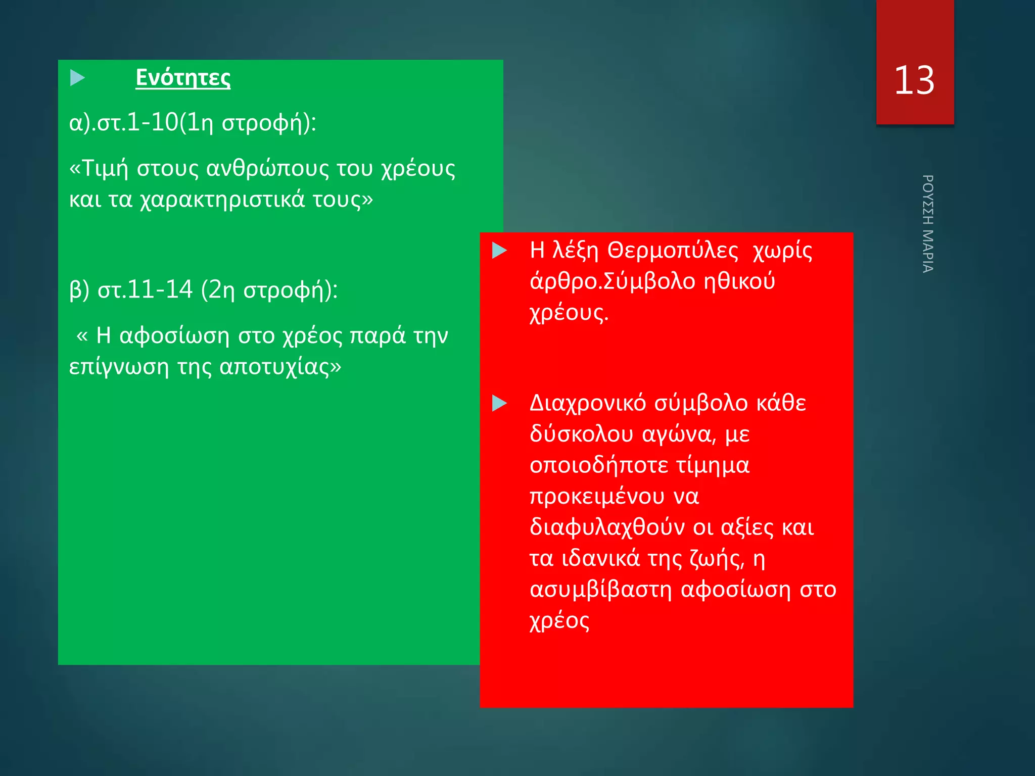  Ενότητες
α).στ.1-10(1η στροφή):
«Τιμή στους ανθρώπους του χρέους
και τα χαρακτηριστικά τους»
β) στ.11-14 (2η στροφή):
« Η αφοσίωση στο χρέος παρά την
επίγνωση της αποτυχίας»
 Η λέξη Θερμοπύλες χωρίς
άρθρο.Σύμβολο ηθικού
χρέους.
 Διαχρονικό σύμβολο κάθε
δύσκολου αγώνα, με
οποιοδήποτε τίμημα
προκειμένου να
διαφυλαχθούν οι αξίες και
τα ιδανικά της ζωής, η
ασυμβίβαστη αφοσίωση στο
χρέος
13
 