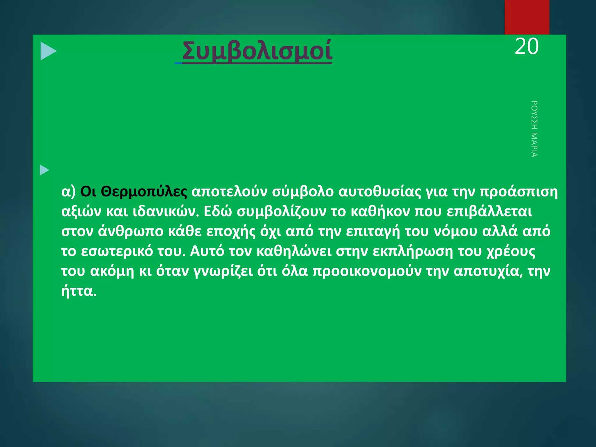  Συμβολισμοί

α) Οι Θερμοπύλες αποτελούν σύμβολο αυτοθυσίας για την προάσπιση
αξιών και ιδανικών. Εδώ συμβολίζουν το καθήκον που επιβάλλεται
στον άνθρωπο κάθε εποχής όχι από την επιταγή του νόμου αλλά από
το εσωτερικό του. Αυτό τον καθηλώνει στην εκπλήρωση του χρέους
του ακόμη κι όταν γνωρίζει ότι όλα προοικονομούν την αποτυχία, την
ήττα.
20
 