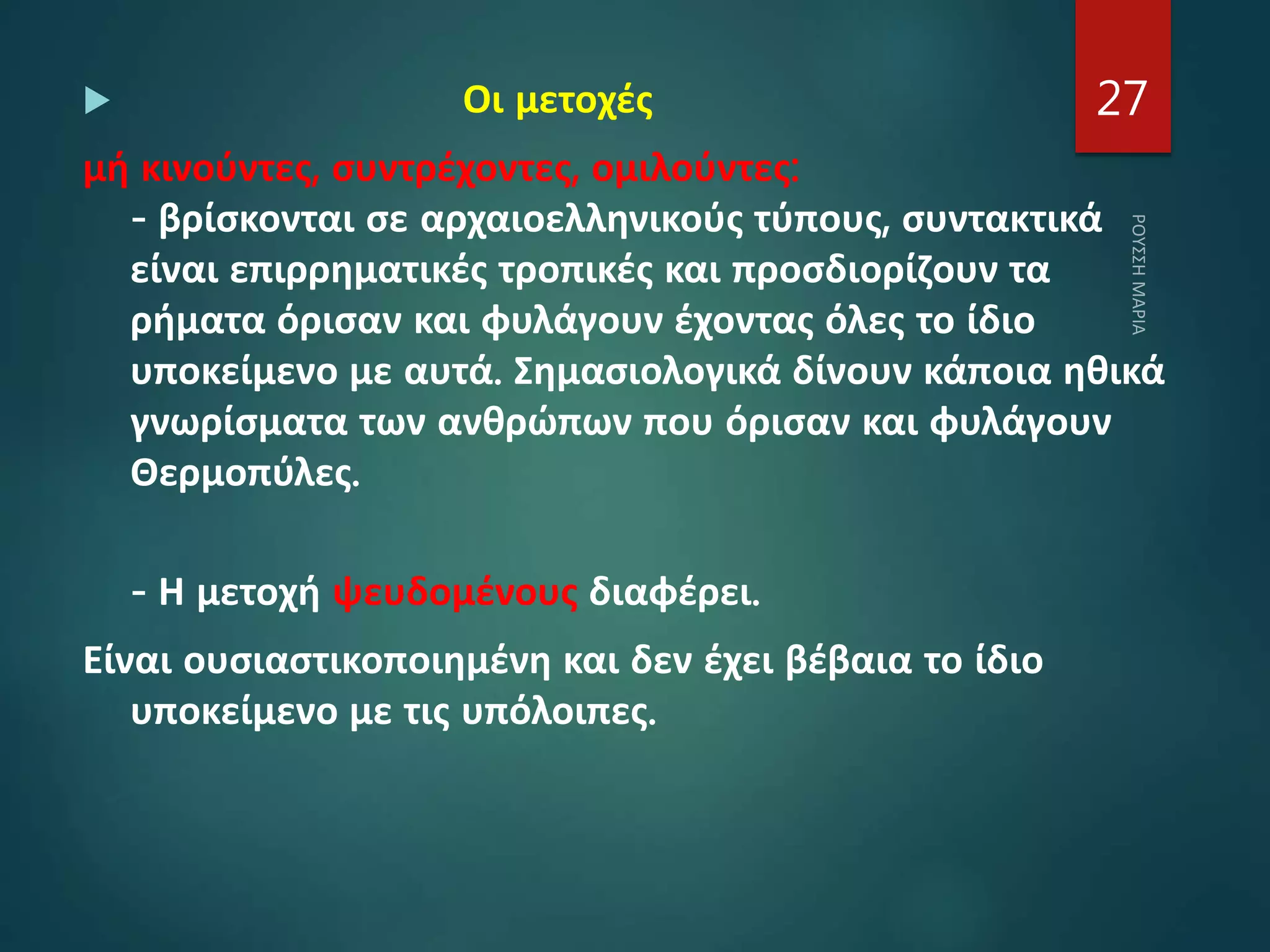  Οι μετοχές
μή κινούντες, συντρέχοντες, ομιλούντες:
- βρίσκονται σε αρχαιοελληνικούς τύπους, συντακτικά
είναι επιρρηματικές τροπικές και προσδιορίζουν τα
ρήματα όρισαν και φυλάγουν έχοντας όλες το ίδιο
υποκείμενο με αυτά. Σημασιολογικά δίνουν κάποια ηθικά
γνωρίσματα των ανθρώπων που όρισαν και φυλάγουν
Θερμοπύλες.
- Η μετοχή ψευδομένους διαφέρει.
Είναι ουσιαστικοποιημένη και δεν έχει βέβαια το ίδιο
υποκείμενο με τις υπόλοιπες.
27
 