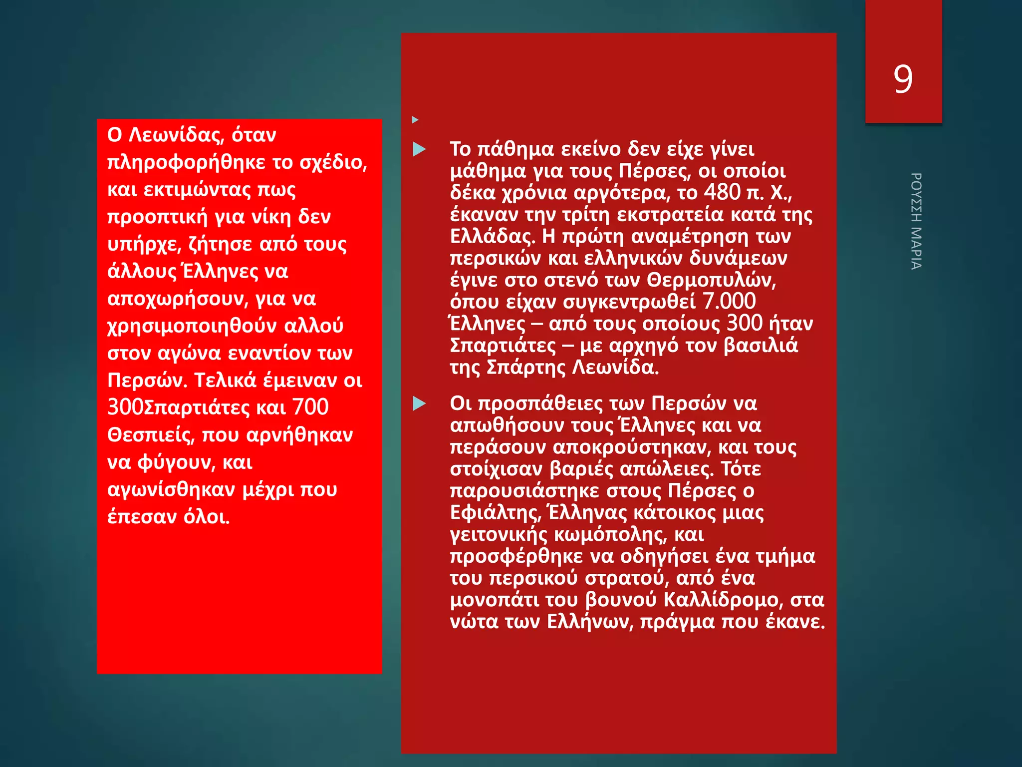 
 Το πάθημα εκείνο δεν είχε γίνει
μάθημα για τους Πέρσες, οι οποίοι
δέκα χρόνια αργότερα, το 480 π. Χ.,
έκαναν την τρίτη εκστρατεία κατά της
Ελλάδας. Η πρώτη αναμέτρηση των
περσικών και ελληνικών δυνάμεων
έγινε στο στενό των Θερμοπυλών,
όπου είχαν συγκεντρωθεί 7.000
Έλληνες – από τους οποίους 300 ήταν
Σπαρτιάτες – με αρχηγό τον βασιλιά
της Σπάρτης Λεωνίδα.
 Οι προσπάθειες των Περσών να
απωθήσουν τους Έλληνες και να
περάσουν αποκρούστηκαν, και τους
στοίχισαν βαριές απώλειες. Τότε
παρουσιάστηκε στους Πέρσες ο
Εφιάλτης, Έλληνας κάτοικος μιας
γειτονικής κωμόπολης, και
προσφέρθηκε να οδηγήσει ένα τμήμα
του περσικού στρατού, από ένα
μονοπάτι του βουνού Καλλίδρομο, στα
νώτα των Ελλήνων, πράγμα που έκανε.
Ο Λεωνίδας, όταν
πληροφορήθηκε το σχέδιο,
και εκτιμώντας πως
προοπτική για νίκη δεν
υπήρχε, ζήτησε από τους
άλλους Έλληνες να
αποχωρήσουν, για να
χρησιμοποιηθούν αλλού
στον αγώνα εναντίον των
Περσών. Τελικά έμειναν οι
300Σπαρτιάτες και 700
Θεσπιείς, που αρνήθηκαν
να φύγουν, και
αγωνίσθηκαν μέχρι που
έπεσαν όλοι.
9
 