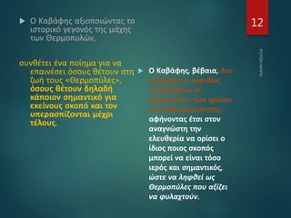  Ο Καβάφης αξιοποιώντας το
ιστορικό γεγονός της μάχης
των Θερμοπυλών,
συνθέτει ένα ποίημα για να
επαινέσει όσους θέτουν στη
ζωή τους «Θερμοπύλες»,
όσους θέτουν δηλαδή
κάποιον σημαντικό για
εκείνους σκοπό και τον
υπερασπίζονται μέχρι
τέλους.
 Ο Καβάφης, βέβαια, δεν
καθορίζει τι ακριβώς
συμβολίζουν οι
Θερμοπύλες των ηρώων
της καθημερινότητας,
αφήνοντας έτσι στον
αναγνώστη την
ελευθερία να ορίσει ο
ίδιος ποιος σκοπός
μπορεί να είναι τόσο
ιερός και σημαντικός,
ώστε να ληφθεί ως
Θερμοπύλες που αξίζει
να φυλαχτούν.
12
 