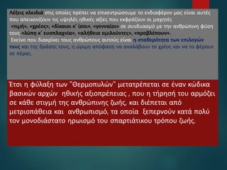 15
Λέξεις κλειδιά στις οποίες πρέπει να επικεντρώσουμε το ενδιαφέρον μας είναι αυτές
που απεικονίζουν τις υψηλές ηθικές αξίες που εκφράζουν οι µαχητές
«τιµή», «χρέος», «δίκαιοι κ’ ίσοι», «γενναίοι» σε συνδυασµό µε την ανθρώπινη φύση
τους «λύπη κ’ ευσπλαχνία», «αλήθεια οµιλούντες», «προβλέπουν».
Εκείνο που διακρίνει τους ανθρώπους αυτούς είναι η σταθερότητα των επιλογών
τους και της δράσης τους, η ώριμη απόφαση να αναλάβουν το χρέος και να το φέρουν
σε πέρας.
Έτσι η φύλαξη των "Θερμοπυλών" μετατρέπεται σε έναν κώδικα
βασικών αρχών ηθικής αξιοπρέπειας , που η τήρησή του αρμόζει
σε κάθε στιγμή της ανθρώπινης ζωής, και διέπεται από
μετριοπάθεια και ανθρωπισμό, τα οποία ξεπερνούν κατά πολύ
τον μονοδιάστατο ηρωισμό του σπαρτιάτικου τρόπου ζωής.
 