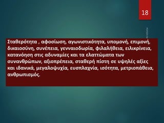 18
Σταθερότητα , αφοσίωση, αγωνιστικότητα, υπομονή, επιμονή,
δικαιοσύνη, συνέπεια, γενναιοδωρία, φιλαλήθεια, ειλικρίνεια,
κατανόηση στις αδυναμίες και τα ελαττώματα των
συνανθρώπων, αξιοπρέπεια, σταθερή πίστη σε υψηλές αξίες
και ιδανικά, μεγαλοψυχία, ευσπλαχνία, ισότητα, μετριοπάθεια,
ανθρωπισμός.
 