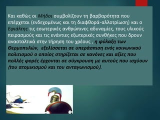 22Και καθώς οι Μήδοι συμβολίζουν τη βαρβαρότητα που
επέρχεται (ενδεχομένως και τη διαφθορά-αλλοτρίωση) και ο
Εφιάλτης τις εσωτερικές ανθρώπινες αδυναμίες, τους υλικούς
πειρασμούς και τις ενάντιες εξωτερικές συνθήκες που δρουν
ανασταλτικά στην τήρηση του χρέους , η φύλαξη των
Θερμοπυλών, εξελίσσεται σε υπεράσπιση ενός κοινωνικού
πολιτισμού ο οποίος στηρίζεται σε κανόνες και αξίες που
πολλές φορές έρχονται σε σύγκρουση με αυτούς που ισχύουν
(του ατομικισμού και του ανταγωνισμού).
 