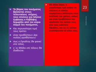  Το βάρος του ποιήματος
βρίσκεται στους
τελευταίους στίχους,
τους οποίους για λόγους
έμφασης ο Καβάφης
ξεχωρίζει από τον κύριο
κορμό του ποιήματος.
 Και περισσότερη τιμή
τους πρέπει
 όταν προβλέπουν (και
πολλοί προβλέπουν)
 πως ο Εφιάλτης θα φανεί
στο τέλος,
 κ’ οι Μήδοι επί τέλους θα
διαβούνε.
 Με άλλα λόγια, η
μεγαλύτερη τιμή ανήκει σε
εκείνους οι οποίοι
παραμένουν ακλόνητοι στην
εκτέλεση του χρέους, ακόμη
και όταν προβλέπουν την
προδοσία του αγώνα τους
από τους εκάστοτε
Εφιάλτες, και ως εκ τούτου
αναπόφευκτο το τέλος τους.
23
 