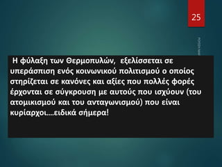 25
Η φύλαξη των Θερμοπυλών, εξελίσσεται σε
υπεράσπιση ενός κοινωνικού πολιτισμού ο οποίος
στηρίζεται σε κανόνες και αξίες που πολλές φορές
έρχονται σε σύγκρουση με αυτούς που ισχύουν (του
ατομικισμού και του ανταγωνισμού) που είναι
κυρίαρχοι....ειδικά σήμερα!
 