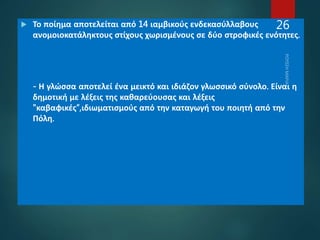  Το ποίημα αποτελείται από 14 ιαμβικούς ενδεκασύλλαβους
ανομοιοκατάληκτους στίχους χωρισμένους σε δύο στροφικές ενότητες.
- Η γλώσσα αποτελεί ένα μεικτό και ιδιάζον γλωσσικό σύνολο. Είναι η
δημοτική με λέξεις της καθαρεύουσας και λέξεις
"καβαφικές“,ιδιωματισμούς από την καταγωγή του ποιητή από την
Πόλη.
26
 