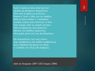 Τιμή σ’ εκείνους όπου στην ζωή των
ώρισαν και φυλάγουν Θερμοπύλες.
Ποτέ από το χρέος μη κινούντες·
δίκαιοι κ’ ίσιοι σ’ όλες των τες πράξεις,
αλλά με λύπη κιόλας κ’ ευσπλαχνία·
γενναίοι οσάκις είναι πλούσιοι, κι όταν
είναι πτωχοί, πάλ’ εις μικρόν γενναίοι,
πάλι συντρέχοντες όσο μπορούνε·
πάντοτε την αλήθεια ομιλούντες,
πλην χωρίς μίσος για τους ψευδομένους.
Και περισσότερη τιμή τούς πρέπει
όταν προβλέπουν (και πολλοί προβλέπουν)
πως ο Εφιάλτης θα φανεί στο τέλος,
κ’ οι Μήδοι επί τέλους θα διαβούνε.
(Από τα Ποιήματα 1897-1933, Ίκαρος 1984)
3
 