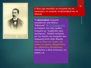 7Ο ίδιος είχε κατατάξει τα ποιήματά του σε
κατηγορίες: τα ιστορικά, τα φιλοσοφικά και τα
ηδονικά.
Τα φιλοσοφικά ποιήματα
ονομάζονται από άλλους
"διδακτικά". Ο Ε.Π.Παπανούτσος
τα διαίρεσε στις εξής ομάδες:
ποιήματα με "συμβουλές προς
ομοτέχνους", δηλαδή ποιήματα
για την ποίηση, και ποιήματα που
πραγματεύονται άλλα θέματα,
όπως το θέμα των Τειχών, την
έννοια του χρέους (Θερμοπύλες),
της ανθρώπινης αξιοπρέπειας
(Απολείπειν ο Θεός Αντώνιον), της
μοίρας κ.α.
 