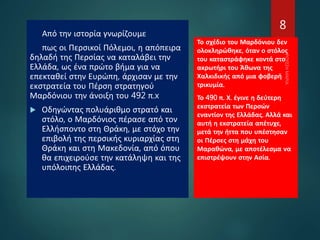 Από την ιστορία γνωρίζουμε
πως οι Περσικοί Πόλεμοι, η απόπειρα
δηλαδή της Περσίας να καταλάβει την
Ελλάδα, ως ένα πρώτο βήμα για να
επεκταθεί στην Ευρώπη, άρχισαν με την
εκστρατεία του Πέρση στρατηγού
Μαρδόνιου την άνοιξη του 492 π.x
 Οδηγώντας πολυάριθμο στρατό και
στόλο, ο Μαρδόνιος πέρασε από τον
Ελλήσποντο στη Θράκη, με στόχο την
επιβολή της περσικής κυριαρχίας στη
Θράκη και στη Μακεδονία, από όπου
θα επιχειρούσε την κατάληψη και της
υπόλοιπης Ελλάδας.
Το σχέδιο του Μαρδόνιου δεν
ολοκληρώθηκε, όταν ο στόλος
του καταστράφηκε κοντά στο
ακρωτήρι του Άθωνα της
Χαλκιδικής από μια φοβερή
τρικυμία.
Το 490 π. Χ. έγινε η δεύτερη
εκστρατεία των Περσών
εναντίον της Ελλάδας. Αλλά και
αυτή η εκστρατεία απέτυχε,
μετά την ήττα που υπέστησαν
οι Πέρσες στη μάχη του
Μαραθώνα, με αποτέλεσμα να
επιστρέψουν στην Ασία.
8
 