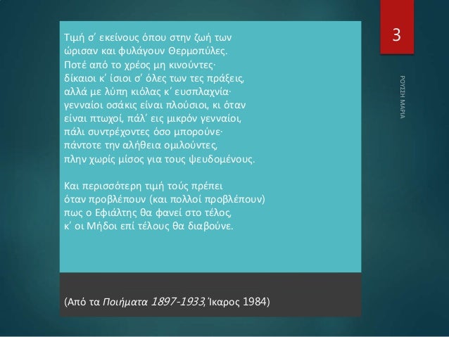 Τιμή σ’ εκείνους όπου στην ζωή των
ώρισαν και φυλάγουν Θερμοπύλες.
Ποτέ από το χρέος μη κινούντες·
δίκαιοι κ’ ίσιοι σ’ όλε...