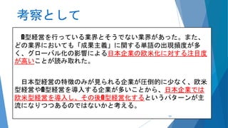 考察として
Ω型経営を行っている業界とそうでない業界があった。また、
どの業界においても「成果主義」に関する単語の出現頻度が多
く、グローバル化の影響による日本企業の欧米化に対する注目度
が高いことが読み取れた。
日本型経営の特徴のみが見られる企業が圧倒的に少なく、欧米
型経営やΩ型経営を導入する企業が多いことから、日本企業では
欧米型経営を導入し、その後Ω型経営化するというパターンが主
流になりつつあるのではないかと考える。
101
 