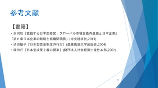 参考文献
【書籍】
・赤岡功『変貌する日本型経営：グローバル市場主義の進展と日本企業』
「第６章日本企業の戦略と組織間関係」(中央経済社,2013)
・須田敏子『日本型賃金制度の行方』(慶應義塾大学出版会,2004)
・楠田丘『日本型成果主義の提案』(財団法人社会経済生産性本部,2002)
102
 